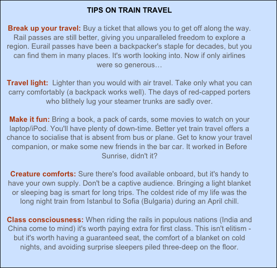 TIPS ON TRAIN TRAVEL  Break up your travel: Buy a ticket that allows you to get off along the way. Rail passes are still better, giving you unparalleled freedom to explore a region. Eurail passes have been a backpacker's staple for decades, but you can find them in many places. It's worth looking into. Now if only airlines were so generous…  Travel light:  Lighter than you would with air travel. Take only what you can carry comfortably (a backpack works well). The days of red-capped porters who blithely lug your steamer trunks are sadly over.  Make it fun: Bring a book, a pack of cards, some movies to watch on your laptop/iPod. You'll have plenty of down-time. Better yet train travel offers a chance to socialise that is absent from bus or plane. Get to know your travel companion, or make some new friends in the bar car. It worked in Before Sunrise, didn't it?  Creature comforts: Sure there's food available onboard, but it's handy to have your own supply. Don't be a captive audience. Bringing a light blanket or sleeping bag is smart for long trips. The coldest ride of my life was the long night train from Istanbul to Sofia (Bulgaria) during an April chill.  Class consciousness: When riding the rails in populous nations (India and China come to mind) it's worth paying extra for first class. This isn't elitism - but it's worth having a guaranteed seat, the comfort of a blanket on cold nights, and avoiding surprise sleepers piled three-deep on the floor.

