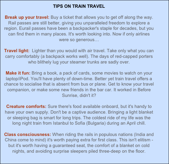 TIPS ON TRAIN TRAVEL
Break up your travel: Buy a ticket that allows you to get off along the way. Rail passes are still better, giving you unparalleled freedom to explore a region. Eurail passes have been a backpacker's staple for decades, but you can find them in many places. It's worth looking into. Now if only airlines were so generous…
Travel light: Lighter than you would with air travel. Take only what you can carry comfortably (a backpack works well). The days of red-capped porters who blithely lug your steamer trunks are sadly over.
Make it fun: Bring a book, a pack of cards, some movies to watch on your laptop/iPod. You'll have plenty of down-time. Better yet train travel offers a chance to socialise that is absent from bus or plane. Get to know your travel companion, or make some new friends in the bar car. It worked in Before Sunrise, didn't it?
Creature comforts: Sure there's food available onboard, but it's handy to have your own supply. Don't be a captive audience. Bringing a light blanket or sleeping bag is smart for long trips. The coldest ride of my life was the long night train from Istanbul to Sofia (Bulgaria) during an April chill.
Class consciousness: When riding the rails in populous nations (India and China come to mind) it's worth paying extra for first class. This isn't elitism - but it's worth having a guaranteed seat, the comfort of a blanket on cold nights, and avoiding surprise sleepers piled three-deep on the floor.